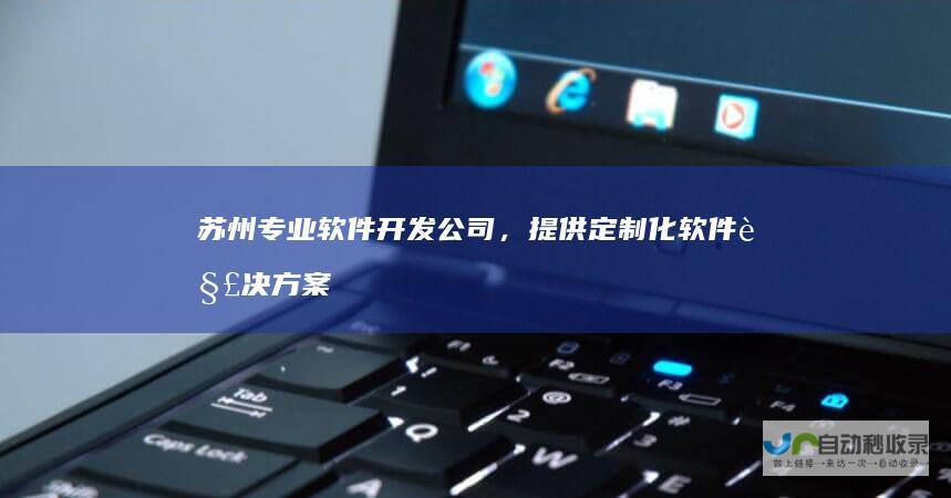 苏州专业软件开发公司，提供定制化软件解决方案，满足不同行业需求